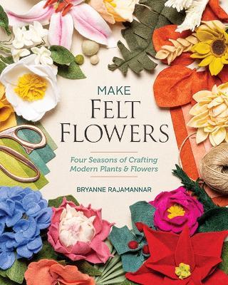 Make Felt Flowers: Four Seasons of Crafting Modern Plants & Flowers - Bryanne Rajamannar - cover