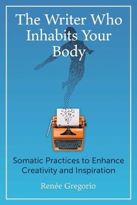 The Writer Who Inhabits Your Body: Somatic Practices to Enhance Creativity and Inspiration - Renée Gregorio - cover