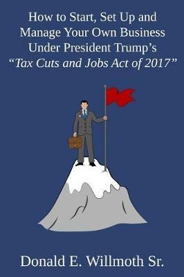 How to Start, Set Up and Manage Your Own Business Under President Trump's Tax Cuts and Jobs Act of 2017 - Donald E Willmoth - cover