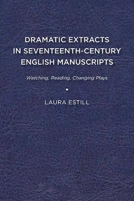 Dramatic Extracts in Seventeenth-Century English Manuscripts: Watching, Reading, Changing Plays - Laura Estill - cover