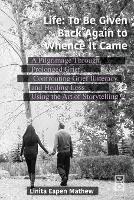 Life; To be Given Back Again to Whence it Came: A Pilgrimage Through Prolonged Grief, Confronting Grief Illiteracy and Healing Loss Using the Art of Storytelling - Linita Mathew - cover