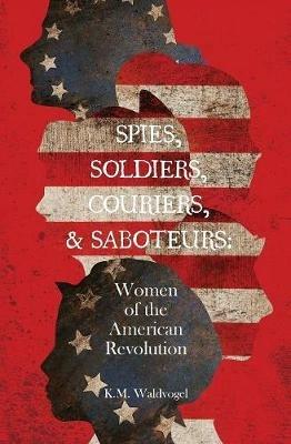 Spies, Soldiers, Couriers, & Saboteurs: Women of the American Revolution - K M Waldvogel - cover