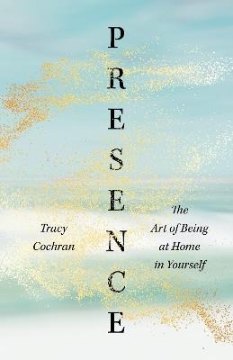 Presence: The Art of Being at Home in Yourself - Tracy Cochran - cover