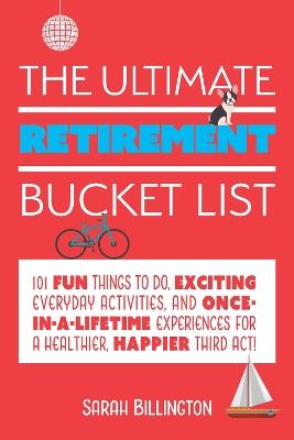 The Ultimate Retirement Bucket List: 101 Fun Things to Do, Exciting Everyday Activities, and Once-in-a-Lifetime Experiences for a Healthier, Happier Third Act - Sarah Billington - cover