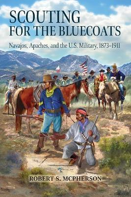 Scouting for the Bluecoats: Navajos, Apaches, and the U.S. Military, 18731911 - Robert S. McPherson - cover