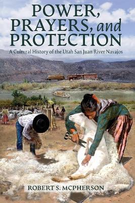 Power, Prayers, and Protection: A Cultural History of the Utah San Juan River Navajo - Robert S McPherson - cover