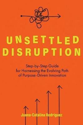 Unsettled Disruption: Step-by-Step Guide for Harnessing the Evolving Path of Purpose-Driven Innovation - Juana-Catalina Rodriguez - cover