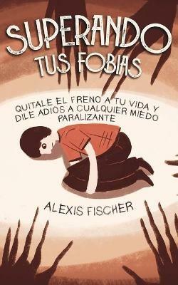 Superando tus Fobias: Quitale el Freno a tu Vida y Dile Adios a Cualquier Miedo Paralizante - Alexis Fischer - cover