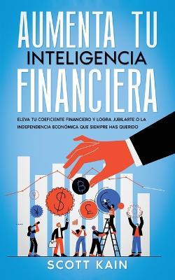 Aumenta tu Inteligencia Financiera: Eleva tu Coeficiente Financiero y Logra Jubilarte o la Independencia Economica que Siempre has Querido - Scott Kain - cover