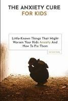 The Anxiety Cure For Kids: Little-Known Things That Might Worsen Your Kids Anxiety And How To Fix Them - Lawrence Conley - cover