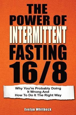 The Power Of Intermittent Fasting 16/8: Why You're Probably Doing It Wrong And How To Do It The Right Way - Evelyn Whitbeck - cover