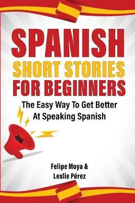 Spanish Short Stories For Beginners: The Easy Way To Get Better At Speaking Spanish - Felipe Moya,Leslie Perez - cover
