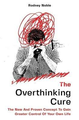 The Overthinking Cure: The New And Proven Concept To Gain Greater Control Of Your Own Life - Rodney Noble - cover
