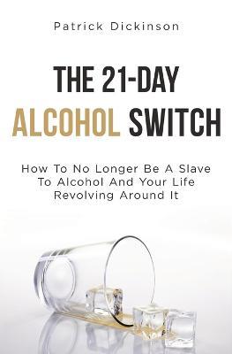 The 21-Day Alcohol Switch: How To No Longer Be A Slave To Alcohol And Your Life Revolving Around It - Patrick Dickinson - cover