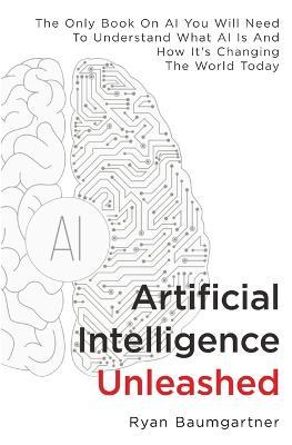 Artificial Intelligence Unleashed: The Only Book On AI You Will Need To Understand What AI Is And How It's Changing The World Today - Ryan Baumgartner - cover
