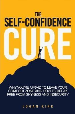 The Self-Confidence Cure: Why You're Afraid To Leave Your Comfort Zone And How To Break Free From Shyness And Insecurity - Logan Kirk - cover