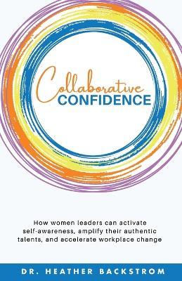 Collaborative Confidence: How women leaders can activate self-awareness, amplify their authentic talents, and accelerate workplace change - Heather Backstrom - cover