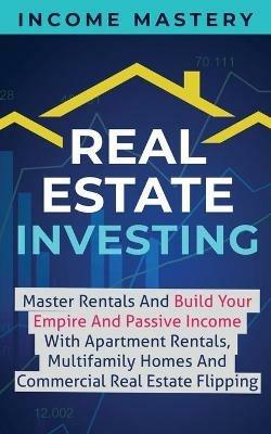 Real Estate Investing: Master Rentals And Build Your Empire And Passive Income With Apartment Rentals, Multifamily Homes And Commercial Real Estate Flipping - Income Mastery - cover