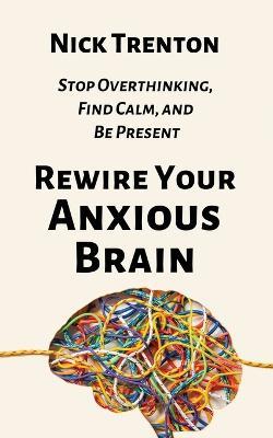 Rewire Your Anxious Brain: Stop Overthinking, Find Calm, and Be Present - Nick Trenton - cover