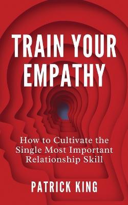 Train Your Empathy: How to Cultivate the Single Most Important Relationship Skill - Patrick King - cover