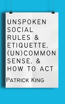 Unspoken Social Rules & Etiquette, (Un)common Sense, & How to Act - Patrick King - cover