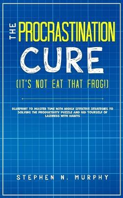 The Procrastination Cure (It's Not Eat That Frog!): Blueprint to Master Time with Highly Effective Strategies to Solving the Productivity Puzzle and Rid Yourself of Laziness with Habits - Stephen N Murphy - cover