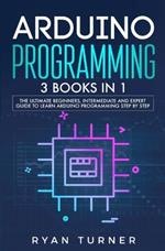 Arduino Programming: 3 books in 1 - The Ultimate Beginners, Intermediate and Expert Guide to Master Arduino Programming