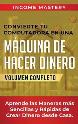 Convierte Tu Computadora en Una Maquina de Hacer Dinero: Aprende Las Maneras Mas Sencillas y Rapidas de Crear Dinero Desde Casa Volumen Completo - Income Mastery - cover