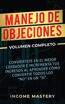 Manejo de Objeciones: Conviertete en el Mejor Cerrador e Incrementa Tus Ingresos al Aprender Como Convertir Todos Los No en un Si Volumen Completo - Income Mastery - cover