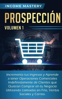 Prospeccion: Incrementa tus Ingresos y Aprende a Tener Operaciones Comerciales Indefinidamente de Clientes que Quieran Comprar en tu Negocio Utilizando Llamadas en Frio, Ventas Sociales y Correo Volumen 1 - Income Mastery - cover