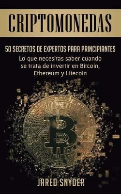 Criptomonedas: 50 Secretos De Expertos Para Principiantes Lo Que Necesitas Saber Cuando Se Trata De Invertir En Bitcoin, Ethereum y Litecoin - Jared Snyder - cover