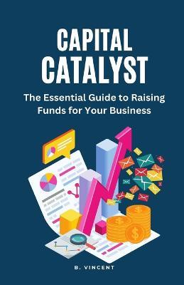 Capital Catalyst: The Essential Guide to Raising Funds for Your Business - B Vincent - cover