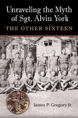 Unraveling the Myth of Sgt. Alvin York: The Other Sixteen - James Patrick Gregory - cover