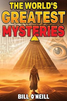 The World's Greatest Mysteries: Investigating Our World's Most Fascinating Secrets And Unsolved Mysteries - Bill O'Neill - cover