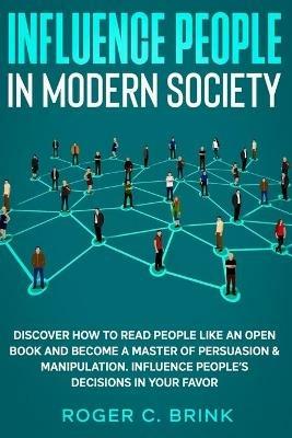 Influence People in Modern Society: Discover How to Read People Like an Open Book and Become a Master of Persuasion & Manipulation. Influence People's Decisions in Your Favor - Roger C Brink - cover