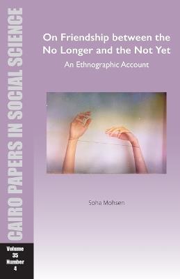 On Friendship between the No Longer and the Not Yet: An Ethnographic Account: Cairo Papers in Social Science Vol. 35, No. 4 - Soha Mohsen - cover