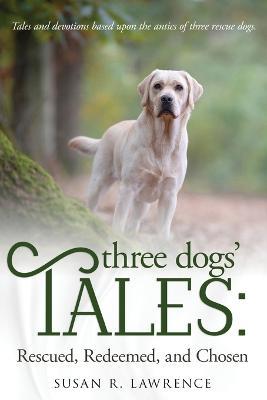 Three Dogs' Tales: Rescued. Redeemed. Chosen. - Susan R Lawrence - cover