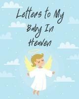 Letters To My Baby In Heaven: A Diary Of All The Things I Wish I Could Say Newborn Memories Grief Journal Loss of a Baby Sorrowful Season Forever In Your Heart Remember and Reflect - Patricia Larson - cover