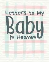 Letters To My Baby In Heaven: A Diary Of All The Things I Wish I Could Say Newborn Memories Grief Journal Loss of a Baby Sorrowful Season Forever In Your Heart Remember and Reflect - Patricia Larson - cover