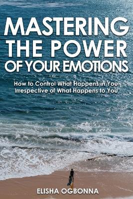 Mastering The Power of Your Emotions: How to Control What Happens In You Irrespective of What Happens To You - Elisha Ogbonna - cover