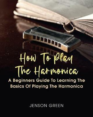 How To Play The Harmonica: A Beginners Guide To Learning The Basics Of Playing The Harmonica - Jenson Green - cover