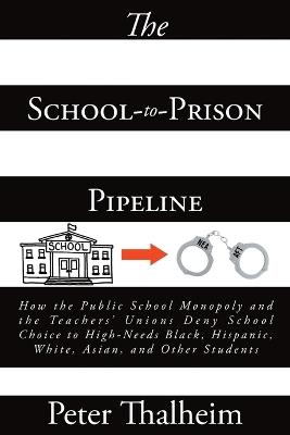 The School-to-Prison Pipeline: How the Public School Monopoly and the Teachers' Unions Deny School Choice to High-Needs Black, Hispanic, White, Asian, and Other Students - Peter Thalheim - cover