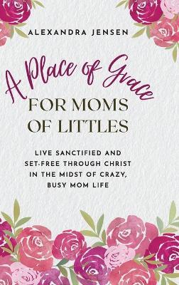 A Place of Grace for Moms of Littles: Live Sanctified and Set-free Through Christ in the Midst of Crazy, Busy Mom Life - Alexandra Jensen - cover