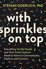 With Sprinkles on Top: Everything Vanilla People and Their Kinky Partners Need to Know to Communicate, Explore, and Connect