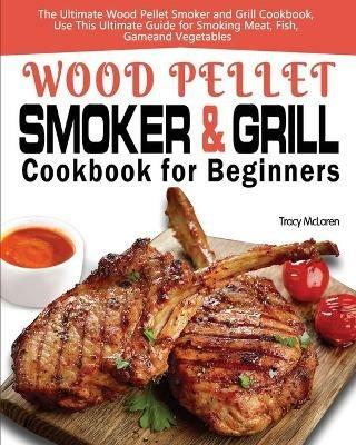 Wood Pellet Smoker and Grill Cookbook for Beginners: The Ultimate Wood Pellet Smoker and Grill Cookbook, Use This Ultimate Guide for Smoking Meat, Fish, Game, and Vegetables - Tracy McLaren - cover