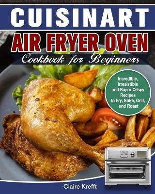 Cuisinart Air Fryer Oven Cookbook for Beginners: Incredible, Irresistible and Super Crispy Recipes to Fry, Bake, Grill, and Roast - Claire Krefft - cover
