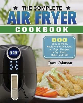 The Complete Air Fryer Cookbook: 800 Easy to make, Healthy and Delicious Air Fryer Recipes to Fry, Roast, Bake, and Grill - Dora Johnson - cover