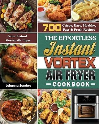The Effortless Instant Vortex Air Fryer Cookbook: 700 Crispy, Easy, Healthy, Fast & Fresh Recipes For Your Instant Vortex Air Fryer - Johanna Sanders - cover