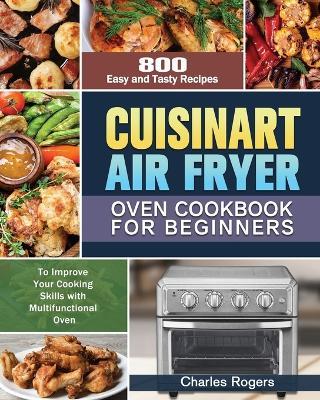 Cuisinart Air Fryer Oven Cookbook for Beginners: 800 Easy and Tasty Recipes to Improve Your Cooking Skills with Multifunctional Oven - Charles Rogers - cover
