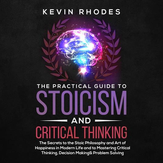 The Practical Guide to Stoicism and Critical Thinking: The Secrets to the Stoic Philosophy and Art of Happiness in Modern Life and to Mastering Critical Thinking, Decision Making and Problem Solving